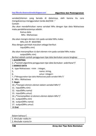 http://8studio-desainmultimedia.blogspot.com/     Algoritma dan Pemrograman

variabel/elemen yang berada di dalamnya, oleh karena itu cara
mengaksesnya menggunakan tanda dot/titik ‘.’
Contoh:
Jika akan mendefinisikan nama variabel Mhs dengan tipe data Mahasiswa
maka pendeklarasiannya adalah:
         Kamus data
          Mhs : Mahasiswa
Jika akan mengisi elemen nim pada variabel Mhs maka:
         Mhs.nim  30107001
Atau dengan perintah masukan sebagai berikut:
         input(Mhs.nim)
Jika akan menampilkan isi dari elemen nim pada variabel Mhs maka:
         output(Mhs.nim)
Berikut adalah contoh penggunaan tipe data bentukan secara lengkap:
1.ALGORITMA
2. /*contoh algoritma penggunaan tipe data bentukan sederhana*/
3.KAMUS DATA
4. type Mahasiswa : <nim : integer,
5.                           nama: string,
6.                           umur: integer>
7. /*Menggunakan tipe data Mahasiswa pada variabel Mhs*/
8. Mhs : Mahasiswa
9. Begin
10. /*mengisi elemen-elemen dalam variabel Mhs*/
11. input(Mhs.nim)
12. input(Mhs.nama)
13. input(Mhs.umur)
14. /*menampilkan isi elemen-elemen dalam Mhs*/
15. output(Mhs.nim)
16. output(Mhs.nama)
17. output(Mhs.umur)
18.End.


Dalam bahasa C
1. #include <stdio.h>
2. #include <conio.h>
138                                             Array dan Tipe Data Bentukan
                                                                      PAGE 10
 