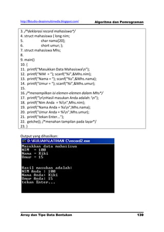 http://8studio-desainmultimedia.blogspot.com/   Algoritma dan Pemrograman


3. /*deklarasi record mahasiswa*/
4. struct mahasiswa { long nim;
5.           char nama[20];
6.           short umur; };
7. struct mahasiswa Mhs;
8.
9. main()
10. {
11. printf(“Masukkan Data Mahasiswan”);
12. printf(“NIM = “); scanf(“%i”,&Mhs.nim);
13. printf(“Nama = “); scanf(“%s”,&Mhs.nama);
14. printf(“Umur = “); scanf(“%i”,&Mhs.umur);
15.
16. /*menampilkan isi elemen-elemen dalam Mhs*/
17. printf(“nnHasil masukan Anda adalah: n”);
18. printf("Nim Anda = %in",Mhs.nim);
19. printf("Nama Anda = %sn",Mhs.nama);
20. printf("Umur Anda = %in",Mhs.umur);
21. printf("tekan Enter...");
22. getche(); /*menahan tampilan pada layar*/
23. }

Output yang dihasilkan:




Array dan Tipe Data Bentukan                                         139
                                                                 PAGE 10
 