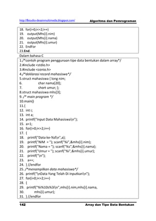 http://8studio-desainmultimedia.blogspot.com/     Algoritma dan Pemrograman

18. for(i=0;i<=2;i++)
19. output(Mhs[i].nim)
20. output(Mhs[i].nama)
21. output(Mhs[i].umur)
22. EndFor
23.End.
Dalam bahasa C
1./*contoh program penggunaan tipe data bentukan dalam array*/
2.#include <stdio.h>
3.#include <conio.h>
4./*deklarasi record mahasiswa*/
5.struct mahasiswa { long nim;
6.            char nama[20];
7.            short umur; };
8.struct mahasiswa mhs[3];
9. /* main program */
10.main()
11.{
12. int i;
13. int a;
14. printf("Input Data Mahasiswan");
15. a=1;
16. for(i=0;i<=2;i++)
17. {
18. printf("Data ke-%dn",a);
19. printf("NIM = "); scanf("%i",&mhs[i].nim);
20. printf("Nama = "); scanf("%s",&mhs[i].nama);
21. printf("Umur = "); scanf("%i",&mhs[i].umur);
22. printf("n");
23. a++;
24. } //endfor
25. /*menampilkan data mahasiswa*/
26. printf("nData Yang Telah Di inputkann");
27. for(i=0;i<=2;i++)
28. {
29. printf("%i%10s%3in",mhs[i].nim,mhs[i].nama,
30.        mhs[i].umur);
31. } //endfor

142                                             Array dan Tipe Data Bentukan
                                                                      PAGE 10
 