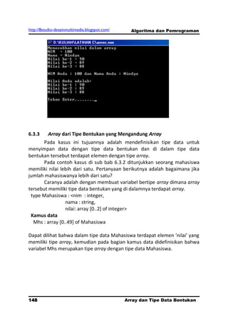 http://8studio-desainmultimedia.blogspot.com/     Algoritma dan Pemrograman




6.3.3     Array dari Tipe Bentukan yang Mengandung Array
       Pada kasus ini tujuannya adalah mendefinisikan tipe data untuk
menyimpan data dengan tipe data bentukan dan di dalam tipe data
bentukan tersebut terdapat elemen dengan tipe array.
       Pada contoh kasus di sub bab 6.3.2 ditunjukkan seorang mahasiswa
memiliki nilai lebih dari satu. Pertanyaan berikutnya adalah bagaimana jika
jumlah mahasiswanya lebih dari satu?
       Caranya adalah dengan membuat variabel bertipe array dimana array
tersebut memiliki tipe data bentukan yang di dalamnya terdapat array.
 type Mahasiswa : <nim : integer,
                 nama : string,
                 nilai: array [0..2] of integer>
 Kamus data
  Mhs : array [0..49] of Mahasiswa

Dapat dilihat bahwa dalam tipe data Mahasiswa terdapat elemen ‘nilai’ yang
memiliki tipe array, kemudian pada bagian kamus data didefinisikan bahwa
variabel Mhs merupakan tipe array dengan tipe data Mahasiswa.




148                                             Array dan Tipe Data Bentukan
                                                                      PAGE 10
 