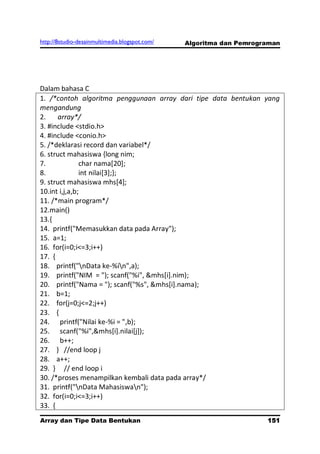 http://8studio-desainmultimedia.blogspot.com/   Algoritma dan Pemrograman




Dalam bahasa C
1. /*contoh algoritma penggunaan array dari tipe data bentukan yang
mengandung
2.     array*/
3. #include <stdio.h>
4. #include <conio.h>
5. /*deklarasi record dan variabel*/
6. struct mahasiswa {long nim;
7.             char nama[20];
8.             int nilai[3];};
9. struct mahasiswa mhs[4];
10.int i,j,a,b;
11. /*main program*/
12.main()
13.{
14. printf("Memasukkan data pada Array");
15. a=1;
16. for(i=0;i<=3;i++)
17. {
18. printf("nData ke-%in",a);
19. printf("NIM = "); scanf("%i", &mhs[i].nim);
20. printf("Nama = "); scanf("%s", &mhs[i].nama);
21. b=1;
22. for(j=0;j<=2;j++)
23. {
24. printf("Nilai ke-%i = ",b);
25. scanf("%i",&mhs[i].nilai[j]);
26. b++;
27. } //end loop j
28. a++;
29. } // end loop i
30. /*proses menampilkan kembali data pada array*/
31. printf("nData Mahasiswan");
32. for(i=0;i<=3;i++)
33. {
Array dan Tipe Data Bentukan                                         151
                                                                 PAGE 10
 