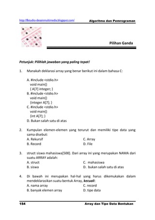 http://8studio-desainmultimedia.blogspot.com/     Algoritma dan Pemrograman




                                                              Pilihan Ganda



Petunjuk: Pilihlah jawaban yang paling tepat!

1.    Manakah deklarasi array yang benar berikut ini dalam bahasa C:

      A. #include <stdio.h>
        void main()
        { A[7] integer; }
      B. #include <stdio.h>
        void main()
        {integer A[7]; }
      C. #include <stdio.h>
        void main()
        {int A[7]; }
      D. Bukan salah satu di atas

2.    Kumpulan elemen-elemen yang terurut dan memiliki tipe data yang
      sama disebut:
      A. Rekursif                    C. Array
      B. Record                      D. File

3.    struct siswa mahasiswa[500]. Dari array ini yang merupakan NAMA dari
      suatu ARRAY adalah:
      A. struct                            C. mahasiswa
      B. siswa                             D. bukan salah satu di atas

4.    Di bawah ini merupakan hal-hal yang harus dikemukakan dalam
      mendeklarasikan suatu bentuk Array, kecuali:
      A. nama array                       C. record
      B. banyak elemen array              D. tipe data


154                                             Array dan Tipe Data Bentukan
                                                                      PAGE 10
 
