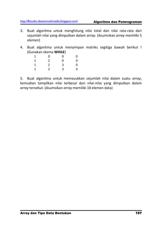http://8studio-desainmultimedia.blogspot.com/   Algoritma dan Pemrograman

3.   Buat algoritma untuk menghitung nilai total dan nilai rata-rata dari
     sejumlah nilai yang diinputkan dalam array. (Asumsikan array memiliki 5
     elemen)
4.   Buat algoritma untuk menyimpan matriks segitiga bawah berikut !
     (Gunakan skema WHILE)
          1          0          0          0
          1          2          0          0
          1          2          3          0
          1          2          3          4

5. Buat algoritma untuk memasukkan sejumlah nilai dalam suatu array,
kemudian tampilkan nilai terbesar dari nilai-nilai yang diinputkan dalam
array tersebut. (Asumsikan array memiliki 10 elemen data)




Array dan Tipe Data Bentukan                                          157
                                                                  PAGE 10
 
