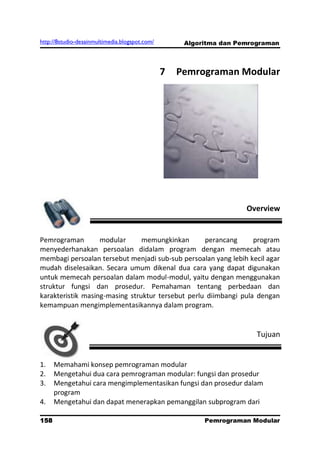 http://8studio-desainmultimedia.blogspot.com/        Algoritma dan Pemrograman



                                                7   Pemrograman Modular




                                                                     Overview


Pemrograman        modular      memungkinkan       perancang      program
menyederhanakan persoalan didalam program dengan memecah atau
membagi persoalan tersebut menjadi sub-sub persoalan yang lebih kecil agar
mudah diselesaikan. Secara umum dikenal dua cara yang dapat digunakan
untuk memecah persoalan dalam modul-modul, yaitu dengan menggunakan
struktur fungsi dan prosedur. Pemahaman tentang perbedaan dan
karakteristik masing-masing struktur tersebut perlu diimbangi pula dengan
kemampuan mengimplementasikannya dalam program.


                                                                        Tujuan


1.    Memahami konsep pemrograman modular
2.    Mengetahui dua cara pemrograman modular: fungsi dan prosedur
3.    Mengetahui cara mengimplementasikan fungsi dan prosedur dalam
      program
4.    Mengetahui dan dapat menerapkan pemanggilan subprogram dari

158                                                       Pemrograman Modular
                                                                     PAGE 10
 