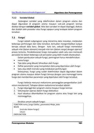 http://8studio-desainmultimedia.blogspot.com/   Algoritma dan Pemrograman

7.2.2     Variabel Global
       Sedangkan variabel yang didefinisikan dalam program utama dan
dapat digunakan di program utama maupun sub-sub program lainnya
disebut dengan variabel global. Nilai dari variabel ini dapat dipanggil, diakses
dan diubah oleh prosedur atau fungsi apapun yang terdapat dalam program
tersebut.

7.3     Fungsi
       Fungsi adalah subprogram yang menerima data masukan, melakukan
beberapa perhitungan dari data tersebut, kemudian mengembalikan output
berupa sebuah data baru. Dengan kata lain, sebuah fungsi memetakan
sebuah nilai (dalam domain) menjadi nilai lain (dalam range) dengan operasi/
proses tertentu. Pendeklarasian fungsi merupakan salah satu cara memecah
persoalan ke dalam beberapa sub persoalan yang lebih mudah diselesaikan.
       Dalam pembuatan sebuah fungsi, pemrogram harus mendefinisikan:
       nama fungsi
       Tipe data yang dibuat/ dihasilkan oleh fungsi
       Daftar parameter yang menyatakan data yang diperlukan oleh fungsi
       Satu atau lebih instruksi yang melakukan perhitungan
       Selanjutnya, fungsi yang sudah didefinisikan dapat digunakan dalam
program utama maupun dalam fungsi lainnya dengan cara memanggil nama
fungsi dan memberikan parameter yang diperlukan oleh fungsi tersebut.

       Fungsi bekerja menurut mekanisme pemanggilan-pengembalian (call-
return mechanism). Tahapan dalam mekanisme tersebut adalah:
  1. Fungsi dipanggil dari program utama maupun fungsi lainnya
  2. Sekumpulan operasi dalam fungsi dieksekusi
  3. Hasil eksekusi dikembalikan ke program utama atau fungsi lain yang
       memanggilnya.

        Struktur umum sebuah fungsi:
  FUNCTION nama_fungsi (daftar_parameter)tipe_data
  BEGIN
        {instruksi dalam fungsi}
        return
  ENDFUNCTION



Pemrograman Modular                                                       161
                                                                      PAGE 10
 