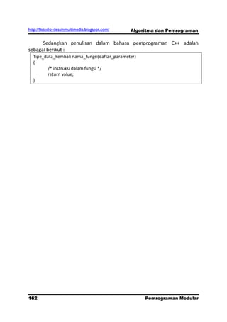 http://8studio-desainmultimedia.blogspot.com/   Algoritma dan Pemrograman

      Sedangkan penulisan dalam bahasa pemprograman C++ adalah
sebagai berikut :
  Tipe_data_kembali nama_fungsi(daftar_parameter)
  {
         /* instruksi dalam fungsi */
         return value;
  }




162                                                  Pemrograman Modular
                                                                PAGE 10
 