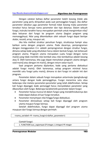 http://8studio-desainmultimedia.blogspot.com/     Algoritma dan Pemrograman

       Dengan catatan bahwa daftar parameter boleh kosong (tidak ada
parameter yang perlu diinputkan pada saat pemanggilan fungsi). Jika daftar
parameter (disebut juga parameter formal) tidak kosong maka parameter
tersebut harus berupa nama parameter dan tipe datanya. Dalam sebuah
fungsi, instruksi terakhir harus merupakan perintah untuk mengirimkan nilai/
data keluaran dari fungsi ke program utama (bagian program yang
memanggilnya). Nilai yang dikembalikan oleh sebuah fungsi dapat bertipe
skalar, record, array, maupun set.
       Jika kita melihat struktur penulisan fungsi, struktunya hampir atau
bahkan sama dengan program utama. Pada dasarnya, pemprograman
dengan menggunakan C++ adalah pemprograman dengan struktur fungsi,
dimana setiap kode yang dituliskan harus dalam bentuk fungsi, tak terkecuali
program utama. Program utama merupakan suatu fungsi dengan nama
main() yang tidak memiliki nilai kembali atau nilai kembalinya adalah kosong
atau 0. Oleh karenanya, kita juga dapat menuliskan program utama dengan
void main() atau dengan int main(), dengan return value-nya 0.
       Saat program pertama dijalankan, kode yang pertama dieksekusi
adalah fungsi main(). Oleh karenanya, setiap program minimal harus
memiliki satu fungsi yaitu main(), dimana isi dari fungsi ini adalah inti dari
program.
       Parameter dalam sebuah fungsi merupakan antarmuka (penghubung)
antara fungsi dengan kode pemanggilnya. Fungsi menerima satu atau
beberapa nilai melalui parameter-parameter yang telah didefinisikan. Setiap
kali fungsi dipanggil, kode pemanggil harus menyediakan parameter yang
dibutuhkan oleh fungsi. Beberapa karakteristik parameter dalam fungsi:
       Parameter hanya muncul di dalam fungsi yang mendefinisikannya dan
       tidak dapat diakses di luar fungsi tersebut.
       Parameter menyimpan nilai hingga fungsi dieksekusi.
       Parameter diinisialisasi setiap kali fungsi dipanggil oleh program
       utama maupun fungsi lainnya.
       Setelah didefinisikan, fungsi dapat dipanggil dari program utama
maupuan dari fungsi lainnya dengan perintah:

  <nama_variabel>  <nama_fungsi>(<daftar_parameter>)

        Contoh fungsi:
        1. FUNCTION luas_segiempat (P:integer, L:integer) integer


Pemrograman Modular                                                      163
                                                                     PAGE 10
 