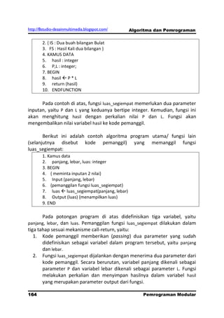http://8studio-desainmultimedia.blogspot.com/      Algoritma dan Pemrograman

        2. { IS : Dua buah bilangan Bulat
        3. FS : Hasil Kali dua bilangan }
        4. KAMUS DATA
        5. hasil : integer
        6. P,L : integer;
        7. BEGIN
        8. hasil  P * L
        9. return (hasil)
        10. ENDFUNCTION

      Pada contoh di atas, fungsi luas_segiempat memerlukan dua parameter
inputan, yaitu P dan L yang keduanya bertipe integer. Kemudian, fungsi ini
akan menghitung hasil dengan perkalian nilai P dan L. Fungsi akan
mengembalikan nilai variabel hasil ke kode pemanggil.

       Berikut ini adalah contoh algoritma program utama/ fungsi lain
(selanjutnya disebut kode pemanggil) yang memanggil fungsi
luas_segiempat:
        1. Kamus data
        2. panjang, lebar, luas: integer
        3. BEGIN
        4. { meminta inputan 2 nilai}
        5. Input (panjang, lebar)
        6. {pemanggilan fungsi luas_segiempat}
        7. luas  luas_segiempat(panjang, lebar)
        8. Output (luas) {menampilkan luas}
        9. END

        Pada potongan program di atas didefinisikan tiga variabel, yaitu
panjang, lebar, dan luas. Pemanggilan fungsi luas_segiempat dilakukan dalam
tiga tahap sesuai mekanisme call-return, yaitu:
   1. Kode pemanggil memberikan (passing) dua parameter yang sudah
       didefinisikan sebagai variabel dalam program tersebut, yaitu panjang
       dan lebar.
   2. Fungsi luas_segiempat dijalankan dengan menerima dua parameter dari
       kode pemanggil. Secara berurutan, variabel panjang dikenali sebagai
       parameter P dan variabel lebar dikenali sebagai parameter L. Fungsi
       melakukan perkalian dan menyimpan hasilnya dalam variabel hasil
       yang merupakan parameter output dari fungsi.

164                                                     Pemrograman Modular
                                                                   PAGE 10
 