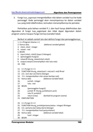 http://8studio-desainmultimedia.blogspot.com/           Algoritma dan Pemrograman

  3.    Fungsi luas_segiempat mengembalikan nilai dalam variabel hasil ke kode
        pemanggil. Kode pemanggil akan menyimpannya ke dalam variabel
        luas yang telah didefinisikan, kemudian menampilkannya ke pemakai.

      Perhatikan pula bahwa variabel P, L dan hasil hanya didefinisikan dan
digunakan di fungsi luas_segiempat dan tidak dapat digunakan dalam
program utama maupun fungsi lainnya (variabel lokal).

        Berikut ini adalah contoh lain dari definisi fungsi dan pemanggilannya:
        1. {===Program Utama===}
        2. Kamus data                       {deklarasi variabel global}
        3. nilai1, nilai2 : integer
        4. rataan : real
        5. BEGIN
        6. input (nilai1, nilai2) {input 2 bilangan}
        7. {pemanggilan fungsi1}
        8. rataanhitung_rataan(nilai1,nilai2)
        9. output (rataan) {menampilkan nilai rata-rata}
        10. END

        11.   {===Fungsi 1===}
        12.   FUNCTION hitung_rataan(var1: real,var2: real)real
        13.   {I.S.: var1 dan var2 berisi bilangan
        14.    F.S.: mengembalikan nilai rataan bertipe real}
        15.   Kamus data                    {deklarasi variabel lokal}
        16.            jumlah : integer
        17.            rata : real
        18.   BEGIN
        19.            {pemanggilan fungsi2}
        20.            jumlah  hitung_jumlah(var1,var2)
        21.            rata  jumlah/2
        22.            return (rata)        {kembali ke program utama}
        23.   ENDFUNCTION

        24.   {===Fungsi 2===}
        25.   FUNCTION hitung_jumlah(pertama,kedua : integer)integer
        26.   {I.S.: pertama dan kedua berisi bilangan
        27.    F.S.: mengembalikan hasil penjumlahan}
        28.   Kamus data                 {deklarasi variabel lokal}
        29.            hasil : integer
        30.   BEGIN

Pemrograman Modular                                                           165
                                                                          PAGE 10
 