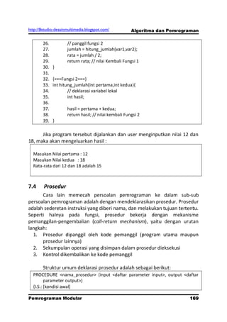 http://8studio-desainmultimedia.blogspot.com/          Algoritma dan Pemrograman

        26.          // panggil fungsi 2
        27.          jumlah = hitung_jumlah(var1,var2);
        28.          rata = jumlah / 2;
        29.          return rata; // nilai Kembali Fungsi 1
        30.   }
        31.
        32.   {===Fungsi 2===}
        33.   int hitung_jumlah(int pertama,int kedua){
        34.           // deklarasi variabel lokal
        35.           int hasil;
        36.
        37.          hasil = pertama + kedua;
        38.          return hasil; // nilai kembali Fungsi 2
        39.   }

      Jika program tersebut dijalankan dan user menginputkan nilai 12 dan
18, maka akan mengeluarkan hasil :

  Masukan Nilai pertama : 12
  Masukan Nilai kedua : 18
  Rata-rata dari 12 dan 18 adalah 15



7.4     Prosedur
      Cara lain memecah persoalan pemrograman ke dalam sub-sub
persoalan pemrograman adalah dengan mendeklarasikan prosedur. Prosedur
adalah sederetan instruksi yang diberi nama, dan melakukan tujuan tertentu.
Seperti halnya pada fungsi, prosedur bekerja dengan mekanisme
pemanggilan-pengembalian (call-return mechanism), yaitu dengan urutan
langkah:
  1. Prosedur dipanggil oleh kode pemanggil (program utama maupun
      prosedur lainnya)
  2. Sekumpulan operasi yang disimpan dalam prosedur dieksekusi
  3. Kontrol dikembalikan ke kode pemanggil

        Struktur umum deklarasi prosedur adalah sebagai berikut:
  PROCEDURE <nama_prosedur> (input <daftar parameter input>, output <daftar
         parameter output>)
  {I.S.: [kondisi awal]

Pemrograman Modular                                                         169
                                                                        PAGE 10
 
