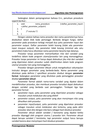 http://8studio-desainmultimedia.blogspot.com/   Algoritma dan Pemrograman

      Sedangkan dalam pemprograman bahasa C++, penulisan prosedure
seperti berikut :
      1.    void              nama_procedure        (<daftar_parameter_input>
            <,daftar_parameter_output>)
      2.    {
      3.          /* instruksi */
      4.    }
        Dengan catatan bahwa nama prosedur dan nama parameternya harus
disebutkan dalam blok kode pemanggil. Berbeda dengan fungsi, daftar
parameter pada procedure terbagi menjadi dua yaitu parameter input dan
parameter output. Daftar parameter boleh kosong (tidak ada parameter
input maupun output). Jika parameter tidak kosong (minimal ada satu
parameter) maka harus dituliskan nama parameter beserta tipe datanya.
        Prosedur tanpa parameter memanfaatkan nilai dari variabel yang
terdefinisi dalam kode program utama/prosedur lain yang memanggilnya.
Prosedur tanpa parameter ini hanya dapat dieksekusi jika nilai dari variabel
yang diperlukan dalam prosedur sudah didefinisikan dalam kode program
utama/ prosedur lain yang memanggilnya.
        Prosedur dengan parameter dibuat untuk mengeksekusi sekumpulan
instruksi dengan parameter yang berbeda-beda. Nama parameter yang
dituliskan pada definisi / spesifikasi prosedur disebut dengan parameter
formal. Sedangkan parameter yang dituliskan pada pemanggilan prosedur
disebut parameter aktual.
        Parameter formal adalah nama-nama variabel yang dipakai dalam
mendefinisikan prosedur, dan membuat prosedur tersebut dapat dieksekusi
dengan variabel yang berbeda saat pemanggilan. Terdapat tiga tipe
parameter formal:
        parameter input, yaitu parameter yang diperlukan prosedur sebagai
        masukan untuk melakukan aksi yang efektif
        parameter output, yaitu parameter yang akan menyimpan nilai yang
        dihasilkan oleh prosedur
        parameter input/output, yaitu parameter yang diperlukan prosedur
        sebagai masukan untuk melakukan aksi tertentu, yang pada akhir
        prosedur akan diisi dengan nilai baru sebagai hasil eksekusi prosedur
        Parameter aktual adalah variabel / konstanta yang dipakai ketika
prosedur dipanggil oleh program utama / prosedur lain. Parameter aktual
dapat berupa variabel / konstanta, tapi parameter output harus berupa
variabel karena akan menyimpan hasil eksekusi prosedur.

Pemrograman Modular                                                    171
                                                                   PAGE 10
 