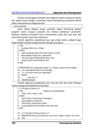 http://8studio-desainmultimedia.blogspot.com/         Algoritma dan Pemrograman

       Struktur pemanggilan prosedur dari program utama maupun prosedur
lain adalah hanya dengan menuliskan nama procedurenya kemudian diikuti
daftar parameternya sebagai berikut:
  nama_prosedur
      Sama halnya dengan fungsi, prosedur dapat terhubung dengan
program utama maupun prosedur lain melalui pertukaran parameter.
Bedanya, deklarasi prosedur harus menyertakan nama dan tipe data dari
seluruh parameter input dan outputnya.
      Contoh algoritma penghitung luas segi empat dalam subbab fungsi
dapat diubah menjadi sebagai berikut (dengan prosedur):
        1. VAR
        2. panjang, lebar, luas: integer
        3. BEGIN
        4. Input (panjang, lebar) {meminta inputan 2 nilai}
        5. {pemanggilan fungsi luas_segiempat}
        6. call luas_segiempat(panjang, lebar, luas)
        7. Output (luas) {menampilkan luas}
        8. END

        9. PROCEDURE luas_segiempat (input: p, l: integer, output: hasil: integer)
        10. {I.S.: panjang dan lebar berisi bilangan
        11. F.S.: luas berisi nilai luas segiempat}
        12. BEGIN
        13.          hasil  p * l
        14. ENDPROCEDURE
      Contoh algoritma penghitung nilai rata-rata dari dua buah bilangan
inputan dengan pendeklarasian prosedur:
        1. {===Program Utama===}
        2. VAR                           {deklarasi variabel global}
        3. nilai1, nilai2, rataan : real
        4. BEGIN
        5. input (nilai1, nilai2) {input 2 bilangan}
        6. {pemanggilan prosedur1}
        7. call hitung_rataan(nilai1,nilai2)
        8. output(rataan) {menampilkan nilai rata-rata}
        9. END

        10. {===Prosedur1 hitung_rataan===}
        11. PROCEDURE hitung_rataan(input: var1,var2: integer, output: rata: real)
        12. VAR

172                                                          Pemrograman Modular
                                                                        PAGE 10
 