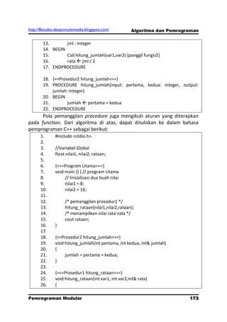 http://8studio-desainmultimedia.blogspot.com/         Algoritma dan Pemrograman

        13.       jml : integer
        14. BEGIN
        15.       Call hitung_jumlah(var1,var2) {panggil fungsi2}
        16.       rata  jml / 2
        17. ENDPROCEDURE

        18. {==Prosedur2 hitung_jumlah===}
        19. PROCEDURE hitung_jumlah(input: pertama, kedua: integer, output:
            jumlah: integer)
        20. BEGIN
        21.        jumlah  pertama + kedua
        22. ENDPROCEDURE
      Pola pemanggilan procedure juga mengikuti aturan yang diterapkan
pada function. Dari algoritma di atas, dapat dituliskan ke dalam bahasa
pemprograman C++ sebagai berikut:
      1.      #include <stdio.h>
      2.
      3.      //Variabel Global
      4.      float nilai1, nilai2, rataan;
      5.
      6.      {===Program Utama===}
      7.      void main () { // program Utama
      8.           // Inisialisasi dua buah nilai
      9.           nilai1 = 8;
      10.          nilai2 = 16;
      11.
      12.           /* pemanggilan prosedur1 */
      13.           hitung_rataan(nilai1,nilai2,rataan);
      14.           /* menampilkan nilai rata-rata */
      15.           cout rataan;
      16.     }
      17.
      18.     {==Prosedur2 hitung_jumlah===}
      19.     void hitung_jumlah(int pertama, int kedua, int& jumlah)
      20.     {
      21.          jumlah = pertama + kedua;
      22.     }
      23.
      24.     {===Prosedur1 hitung_rataan===}
      25.     void hitung_rataan(int var1, int var2,int& rata)
      26.     {

Pemrograman Modular                                                         173
                                                                        PAGE 10
 