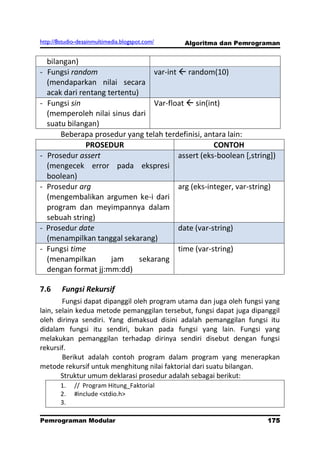 http://8studio-desainmultimedia.blogspot.com/   Algoritma dan Pemrograman


  bilangan)
- Fungsi random                   var-int  random(10)
  (mendaparkan nilai secara
  acak dari rentang tertentu)
- Fungsi sin                      Var-float  sin(int)
  (memperoleh nilai sinus dari
  suatu bilangan)
      Beberapa prosedur yang telah terdefinisi, antara lain:
              PROSEDUR                               CONTOH
- Prosedur assert                         assert (eks-boolean [,string])
  (mengecek error pada ekspresi
  boolean)
- Prosedur arg                            arg (eks-integer, var-string)
  (mengembalikan argumen ke-i dari
  program dan meyimpannya dalam
  sebuah string)
- Prosedur date                           date (var-string)
  (menampilkan tanggal sekarang)
- Fungsi time                             time (var-string)
  (menampilkan       jam      sekarang
  dengan format jj:mm:dd)

7.6     Fungsi Rekursif
        Fungsi dapat dipanggil oleh program utama dan juga oleh fungsi yang
lain, selain kedua metode pemanggilan tersebut, fungsi dapat juga dipanggil
oleh dirinya sendiri. Yang dimaksud disini adalah pemanggilan fungsi itu
didalam fungsi itu sendiri, bukan pada fungsi yang lain. Fungsi yang
melakukan pemanggilan terhadap dirinya sendiri disebut dengan fungsi
rekursif.
        Berikut adalah contoh program dalam program yang menerapkan
metode rekursif untuk menghitung nilai faktorial dari suatu bilangan.
        Struktur umum deklarasi prosedur adalah sebagai berikut:
        1.   // Program Hitung_Faktorial
        2.   #include <stdio.h>
        3.

Pemrograman Modular                                                  175
                                                                 PAGE 10
 