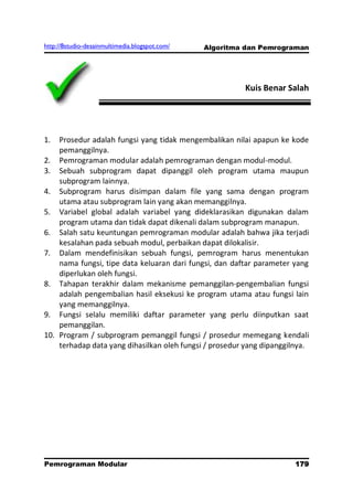 http://8studio-desainmultimedia.blogspot.com/   Algoritma dan Pemrograman




                                                         Kuis Benar Salah




1.  Prosedur adalah fungsi yang tidak mengembalikan nilai apapun ke kode
    pemanggilnya.
2. Pemrograman modular adalah pemrograman dengan modul-modul.
3. Sebuah subprogram dapat dipanggil oleh program utama maupun
    subprogram lainnya.
4. Subprogram harus disimpan dalam file yang sama dengan program
    utama atau subprogram lain yang akan memanggilnya.
5. Variabel global adalah variabel yang dideklarasikan digunakan dalam
    program utama dan tidak dapat dikenali dalam subprogram manapun.
6. Salah satu keuntungan pemrograman modular adalah bahwa jika terjadi
    kesalahan pada sebuah modul, perbaikan dapat dilokalisir.
7. Dalam mendefinisikan sebuah fungsi, pemrogram harus menentukan
    nama fungsi, tipe data keluaran dari fungsi, dan daftar parameter yang
    diperlukan oleh fungsi.
8. Tahapan terakhir dalam mekanisme pemanggilan-pengembalian fungsi
    adalah pengembalian hasil eksekusi ke program utama atau fungsi lain
    yang memanggilnya.
9. Fungsi selalu memiliki daftar parameter yang perlu diinputkan saat
    pemanggilan.
10. Program / subprogram pemanggil fungsi / prosedur memegang kendali
    terhadap data yang dihasilkan oleh fungsi / prosedur yang dipanggilnya.




Pemrograman Modular                                                  179
                                                                 PAGE 10
 