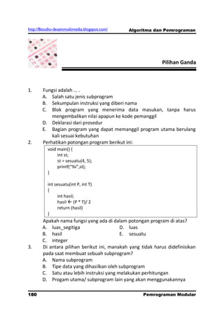 http://8studio-desainmultimedia.blogspot.com/   Algoritma dan Pemrograman




                                                             Pilihan Ganda



1.      Fungsi adalah … .
        A. Salah satu jenis subprogram
        B. Sekumpulan instruksi yang diberi nama
        C. Blok program yang menerima data masukan, tanpa harus
            mengembalikan nilai apapun ke kode pemanggil
        D. Deklarasi dari prosedur
        E. Bagian program yang dapat memanggil program utama berulang
            kali sesuai kebutuhan
2.      Perhatikan potongan program berikut ini:
           void main() {
                int st;
                st = sesuatu(4, 5);
                printf(“%i”,st);
           }

           int sesuatu(int P, int T)
           {
                 int hasil;
                 hasil  (P * T)/ 2
                 return (hasil)
           }
        Apakah nama fungsi yang ada di dalam potongan program di atas?
        A. luas_segitiga                   D. luas
        B. hasil                           E. sesuatu
        C. integer
3.      Di antara pilihan berikut ini, manakah yang tidak harus didefinisikan
        pada saat membuat sebuah subprogram?
        A. Nama subprogram
        B. Tipe data yang dihasilkan oleh subprogram
        C. Satu atau lebih instruksi yang melakukan perhitungan
        D. Progam utama/ subprogram lain yang akan menggunakannya

180                                                  Pemrograman Modular
                                                                PAGE 10
 
