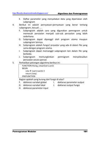 http://8studio-desainmultimedia.blogspot.com/    Algoritma dan Pemrograman

        E.  Daftar parameter yang menyatakan data yang diperlukan oleh
            subprogram
4.      Berikut ini adalah pernyataan-pernyataan yang benar tentang
        subprogram, kecuali … .
        F. Subprogram adalah cara yang digunakan pemrogram untuk
            memecah persoalan menjadi sub-sub persoalan yang lebih
            sederhana.
        G. Subprogram dapat dipanggil oleh program utama maupun
            subprogram lainnya.
        H. Subprogram adalah fungsi/ prosedur yang ada di dalam file yang
            sama dengan program utama.
        I. Subprogram dapat memanggil subprogram lain dalam file yang
            berbeda.
        J. Subprogram      memungkinkan        pemrogram  menyelesaikan
            persoalan secara parsial.
5.      Perhatikan potongan algoritma berikut ini:
             FUNCTION hitung_rataan(var1,var2)
             BEGIN
                rata  (var1+var2)/ 2
                return (rata)
             ENDFUNCTION
        Bagian apakah yang kurang dari fungsi di atas?
        F. deklarasi variabel global      I. deklarasi parameter output
        G. deklarasi variabel lokal       J. deklarasi output fungsi
        H. deklarasi parameter input




Pemrograman Modular                                                   181
                                                                  PAGE 10
 