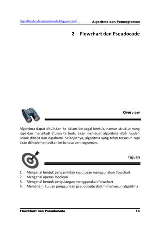 http://8studio-desainmultimedia.blogspot.com/       Algoritma dan Pemrograman



                                         2      Flowchart dan Pseudocode




                                                                    Overview


Algoritma dapat dituliskan ke dalam berbagai bentuk, namun struktur yang
rapi dan mengikuti aturan tertentu akan membuat algoritma lebih mudah
untuk dibaca dan dipahami. Selanjutnya, algoritma yang telah tersusun rapi
akan diimplementasikan ke bahasa pemrograman.


                                                                      Tujuan


1.   Mengenal bentuk pengambilan keputusan menggunakan flowchart
2.   Mengenal operasi boolean
3.   Mengenal bentuk pengulangan menggunakan flowchart
4.   Memahami tujuan penggunaan pseudocode dalam menyusun algoritma




Flowchart dan Pseudocode                                                  13
                                                                     PAGE 10
 