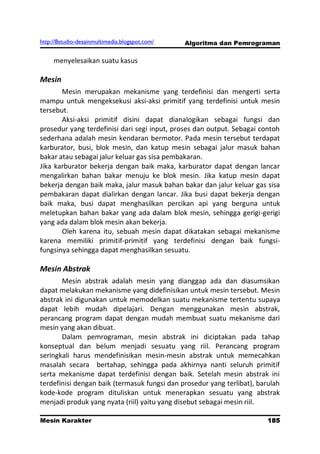 http://8studio-desainmultimedia.blogspot.com/   Algoritma dan Pemrograman

     menyelesaikan suatu kasus

Mesin
       Mesin merupakan mekanisme yang terdefinisi dan mengerti serta
mampu untuk mengeksekusi aksi-aksi primitif yang terdefinisi untuk mesin
tersebut.
       Aksi-aksi primitif disini dapat dianalogikan sebagai fungsi dan
prosedur yang terdefinisi dari segi input, proses dan output. Sebagai contoh
sederhana adalah mesin kendaran bermotor. Pada mesin tersebut terdapat
karburator, busi, blok mesin, dan katup mesin sebagai jalur masuk bahan
bakar atau sebagai jalur keluar gas sisa pembakaran.
Jika karburator bekerja dengan baik maka, karburator dapat dengan lancar
mengalirkan bahan bakar menuju ke blok mesin. Jika katup mesin dapat
bekerja dengan baik maka, jalur masuk bahan bakar dan jalur keluar gas sisa
pembakaran dapat dialirkan dengan lancar. Jika busi dapat bekerja dengan
baik maka, busi dapat menghasilkan percikan api yang berguna untuk
meletupkan bahan bakar yang ada dalam blok mesin, sehingga gerigi-gerigi
yang ada dalam blok mesin akan bekerja.
       Oleh karena itu, sebuah mesin dapat dikatakan sebagai mekanisme
karena memiliki primitif-primitif yang terdefinisi dengan baik fungsi-
fungsinya sehingga dapat menghasilkan sesuatu.

Mesin Abstrak
       Mesin abstrak adalah mesin yang dianggap ada dan diasumsikan
dapat melakukan mekanisme yang didefinisikan untuk mesin tersebut. Mesin
abstrak ini digunakan untuk memodelkan suatu mekanisme tertentu supaya
dapat lebih mudah dipelajari. Dengan menggunakan mesin abstrak,
perancang program dapat dengan mudah membuat suatu mekanisme dari
mesin yang akan dibuat.
       Dalam pemrograman, mesin abstrak ini diciptakan pada tahap
konseptual dan belum menjadi sesuatu yang riil. Perancang program
seringkali harus mendefinisikan mesin-mesin abstrak untuk memecahkan
masalah secara bertahap, sehingga pada akhirnya nanti seluruh primitif
serta mekanisme dapat terdefinisi dengan baik. Setelah mesin abstrak ini
terdefinisi dengan baik (termasuk fungsi dan prosedur yang terlibat), barulah
kode-kode program dituliskan untuk menerapkan sesuatu yang abstrak
menjadi produk yang nyata (riil) yaitu yang disebut sebagai mesin riil.

Mesin Karakter                                                         185
                                                                   PAGE 10
 