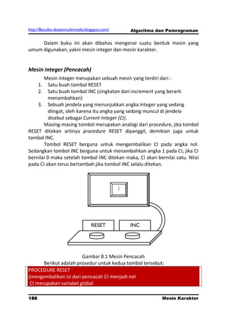 http://8studio-desainmultimedia.blogspot.com/       Algoritma dan Pemrograman

     Dalam buku ini akan dibahas mengenai suatu bentuk mesin yang
umum digunakan, yakni mesin integer dan mesin karakter.


Mesin Integer (Pencacah)
       Mesin integer merupakan sebuah mesin yang terdiri dari :
      1.  Satu buah tombol RESET
      2.  Satu buah tombol INC (singkatan dari increment yang berarti
          menambahkan)
    3. Sebuah jendela yang menunjukkan angka integer yang sedang
          diingat, oleh karena itu angka yang sedang muncul di jendela
          disebut sebagai Current Integer (CI).
       Masing-masing tombol merupakan analogi dari procedure, jika tombol
RESET ditekan artinya procedure RESET dipanggil, demikian juga untuk
tombol INC.
       Tombol RESET berguna untuk mengembalikan CI pada angka nol.
Sedangkan tombol INC berguna untuk menambahkan angka 1 pada CI, jika CI
bernilai 0 maka setelah tombol INC ditekan maka, CI akan bernilai satu. Nilai
pada CI akan terus bertambah jika tombol INC selalu ditekan.



                                                1




                                  RESET             INC




                        Gambar 8.1 Mesin Pencacah
       Berikut adalah prosedur untuk kedua tombol tersebut:
PROCEDURE RESET
{mengembalikan isi dari pencacah CI menjadi nol
 CI merupakan variabel global

186                                                            Mesin Karakter
                                                                     PAGE 10
 