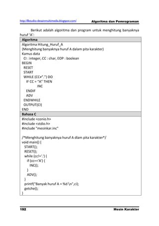 http://8studio-desainmultimedia.blogspot.com/   Algoritma dan Pemrograman

        Berikut adalah algoritma dan program untuk menghitung banyaknya
huruf ’A’:
 Algoritma
 Algoritma Hitung_Huruf_A
 {Menghitung banyaknya huruf A dalam pita karakter}
 Kamus data
  CI : integer, CC : char, EOP : boolean
 BEGIN
  RESET
  START
  WHILE (CC≠”.”) DO
    IF CC = “A” THEN
            INC
    ENDIF
    ADV
  ENDWHILE
  OUTPUT(CI)
 END
 Bahasa C
 #include <conio.h>
 #include <stdio.h>
 #include "mesinkar.inc"

 /*Menghitung banyaknya huruf A dlam pita karakter*/
 void main() {
   START();
   RESET();
   while (cc!='.') {
     if (cc=='A') {
        INC();
     }
     ADV();
   }
   printf("Banyak huruf A = %d n",ci);
   getche();
 }



192                                                        Mesin Karakter
                                                                 PAGE 10
 