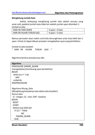 http://8studio-desainmultimedia.blogspot.com/       Algoritma dan Pemrograman

Menghitung Jumlah Kata
         Sekilas terbayang menghitung jumlah kata adalah sesuatu yang
amat sulit, padahal jumlah kata tidak lain adalah jumlah spasi ditambah 1.
Contoh isi pita:
 HARI INI HARI SENIN                     3 spasi = 4 kata
 HARI INI HUJAN TURUN LAGI               4 spasi = 5 kata

Namun persoalan akan makin rumit bila dimungkinkan antar kata lebih dari 1
spasi. Untuk ini dapat dibuat prosedur mengabaikan spasi yang berlebihan.

Contoh isi pita karakter
” HARI INI HUJAN TURUN                    LAGI .”


Algoritma berikut prosedurnya sbb:

Algoritma
PROCEDURE IGNORE_BLANK
{mengabaikan/membuang spasi berlebihan}
BEGIN
 while (cc==' ') do
   ADV
 endwhile
ENDPROCEDURE

Algoritma Hitung_Kata
{Menghitung banyaknya kata dalam pita karakter}
Kamus data
 CI : integer, CC : char, EOP : boolean
BEGIN
 RESET
 START
 WHILE (not EOP) DO
   IF CC=' ' THEN
           INC
     IGNORE_BLANK
   ELSE

Mesin Karakter                                                           193
                                                                     PAGE 10
 