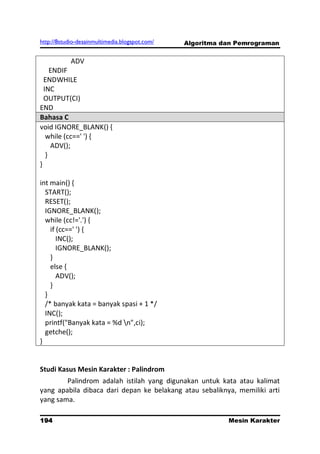 http://8studio-desainmultimedia.blogspot.com/   Algoritma dan Pemrograman


            ADV
     ENDIF
  ENDWHILE
  INC
  OUTPUT(CI)
END
Bahasa C
void IGNORE_BLANK() {
   while (cc==' ') {
     ADV();
   }
}

int main() {
  START();
  RESET();
  IGNORE_BLANK();
  while (cc!='.') {
    if (cc==' ') {
       INC();
       IGNORE_BLANK();
    }
    else {
       ADV();
    }
  }
  /* banyak kata = banyak spasi + 1 */
  INC();
  printf("Banyak kata = %d n",ci);
  getche();
}


Studi Kasus Mesin Karakter : Palindrom
        Palindrom adalah istilah yang digunakan untuk kata atau kalimat
yang apabila dibaca dari depan ke belakang atau sebaliknya, memiliki arti
yang sama.

194                                                        Mesin Karakter
                                                                 PAGE 10
 