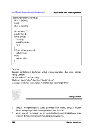 http://8studio-desainmultimedia.blogspot.com/   Algoritma dan Pemrograman


 bool IsPalindrom(char kt[]){
  char ss[]={0,0};
  int i,j;
  char temp[30];

     strcpy(temp,"");
     j=strlen(kt)-1;
     while (j>=0) {
        *ss=kt[j];
        strcat(temp,ss);
        j=j-1;
     }
     if (strcmp(temp,kt)==0)
         return true;
     else {
         return false;
     }
 }

Catatan:
Operasi konkatenasi berfungsi untuk menggabungkan dua data bertipe
string. Contoh:
Kata1 dan Kata2 bertipe string.
Bila Kata1 berisi ”algo” dan Kata2 berisi ”ritma”
Maka operasi Kata1+Kata2 akan menghasilkan kata ”algoritma”




                                                               Rangkuman



1.    Dengan menganalogikan suatu permasalahan maka, dengan mudah
      dalam mempelajari mekanisme penyelesaian masalah.
2.    Mesin abstrak merupakan mesin yang didefinisikan di tingkat konseptual
      sebelum diimplementasikan menjadi produk yang riil.

196                                                         Mesin Karakter
                                                                  PAGE 10
 