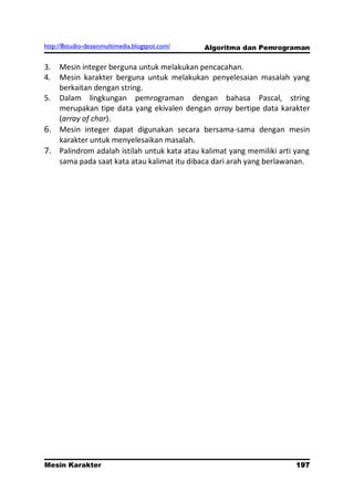 http://8studio-desainmultimedia.blogspot.com/   Algoritma dan Pemrograman

3. Mesin integer berguna untuk melakukan pencacahan.
4. Mesin karakter berguna untuk melakukan penyelesaian masalah yang
   berkaitan dengan string.
5. Dalam lingkungan pemrograman dengan bahasa Pascal, string
   merupakan tipe data yang ekivalen dengan array bertipe data karakter
   (array of char).
6. Mesin integer dapat digunakan secara bersama-sama dengan mesin
   karakter untuk menyelesaikan masalah.
7. Palindrom adalah istilah untuk kata atau kalimat yang memiliki arti yang
   sama pada saat kata atau kalimat itu dibaca dari arah yang berlawanan.




Mesin Karakter                                                       197
                                                                 PAGE 10
 