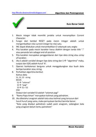 http://8studio-desainmultimedia.blogspot.com/   Algoritma dan Pemrograman




                                                           Kuis Benar Salah



1.    Mesin integer tidak memiliki jendela untuk menampilkan Current
      Character.
2.    Fungsi dari tombol RESET pada mesin integer adalah untuk
      mengembalikan nilai current integer ke nilai satu.
3.    INC dapat dilakukan untuk menambahkan CI sebanyak satu angka
4.    Pita karakter pada mesin karakter harus diakhiri dengan tanda titik “.”
      atau penanda lain sebagai end-of-position
5.    Pita karakter merupakan penggambaran dari tipe data string atau array
      of karakter.
6.    Jika S adalah variabel dengan tipe data string dan S  “algoritma” maka,
      output dari S*9+ adalah huruf ‘A’.
7.    Operasi konkatenasi berguna untuk menggabungkan dua buah data
      bertipe karakter atau string.
8.    Perhatikan algoritma berikut:
      Kamus data
      S1, S2, S3 : string
      BEGIN
       S1  “selamat”
       S2  “pagi”
       S3  S1 + S2
      END
    Output dari variabel S3 adalah “selamat pagi”
9. “Nama Papa Aman” merupakan kalimat yang palindrom.
10. Jika diketahui anagram adalah kata atau kalimat yang tersusun dari
    huruf-huruf yang sama, maka pernyataan berikut bernilai benar:
    “Kata yang disebut palindrom sudah pasti anagram, sedangkan kata
    yang anagram belum tentu palindrom”




198                                                          Mesin Karakter
                                                                   PAGE 10
 