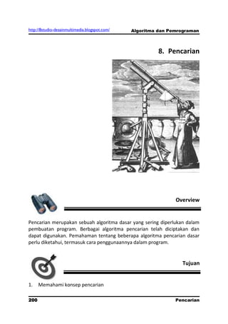 http://8studio-desainmultimedia.blogspot.com/   Algoritma dan Pemrograman



                                                          8. Pencarian




                                                                Overview


Pencarian merupakan sebuah algoritma dasar yang sering diperlukan dalam
pembuatan program. Berbagai algoritma pencarian telah diciptakan dan
dapat digunakan. Pemahaman tentang beberapa algoritma pencarian dasar
perlu diketahui, termasuk cara penggunaannya dalam program.


                                                                  Tujuan


1.    Memahami konsep pencarian

200                                                             Pencarian
                                                                 PAGE 10
 