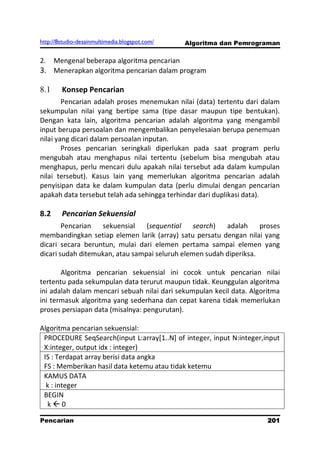 http://8studio-desainmultimedia.blogspot.com/   Algoritma dan Pemrograman

2.    Mengenal beberapa algoritma pencarian
3. Menerapkan algoritma pencarian dalam program

8.1     Konsep Pencarian
        Pencarian adalah proses menemukan nilai (data) tertentu dari dalam
sekumpulan nilai yang bertipe sama (tipe dasar maupun tipe bentukan).
Dengan kata lain, algoritma pencarian adalah algoritma yang mengambil
input berupa persoalan dan mengembalikan penyelesaian berupa penemuan
nilai yang dicari dalam persoalan inputan.
        Proses pencarian seringkali diperlukan pada saat program perlu
mengubah atau menghapus nilai tertentu (sebelum bisa mengubah atau
menghapus, perlu mencari dulu apakah nilai tersebut ada dalam kumpulan
nilai tersebut). Kasus lain yang memerlukan algoritma pencarian adalah
penyisipan data ke dalam kumpulan data (perlu dimulai dengan pencarian
apakah data tersebut telah ada sehingga terhindar dari duplikasi data).

8.2     Pencarian Sekuensial
        Pencarian  sekuensial    (sequential    search)  adalah     proses
membandingkan setiap elemen larik (array) satu persatu dengan nilai yang
dicari secara beruntun, mulai dari elemen pertama sampai elemen yang
dicari sudah ditemukan, atau sampai seluruh elemen sudah diperiksa.

       Algoritma pencarian sekuensial ini cocok untuk pencarian nilai
tertentu pada sekumpulan data terurut maupun tidak. Keunggulan algoritma
ini adalah dalam mencari sebuah nilai dari sekumpulan kecil data. Algoritma
ini termasuk algoritma yang sederhana dan cepat karena tidak memerlukan
proses persiapan data (misalnya: pengurutan).

Algoritma pencarian sekuensial:
 PROCEDURE SeqSearch(input L:array[1..N] of integer, input N:integer,input
 X:integer, output idx : integer)
 IS : Terdapat array berisi data angka
 FS : Memberikan hasil data ketemu atau tidak ketemu
 KAMUS DATA
  k : integer
 BEGIN
  k0

Pencarian                                                            201
                                                                 PAGE 10
 