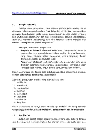 http://8studio-desainmultimedia.blogspot.com/   Algoritma dan Pemrograman




9.1     Pengertian Sort
       Sorting atau pengurutan data adalah proses yang sering harus
dilakukan dalam pengolahan data. Sort dalam hal ini diartikan mengurutkan
data yang berada dalam suatu tempat penyimpanan, dengan urutan tertentu
baik urut menaik (ascending) dari nilai terkecil sampai dengan nilai terbesar,
atau urut menurun (descending) dari nilai terbesar sampai dengan nilai
terkecil. Sorting adalah proses pengurutan.

        Terdapat dua macam pengurutan:
         Pengurutan internal (internal sort), yaitu pengurutan terhadap
         sekumpulan data yang disimpan dalam media internal komputer
         yang dapat diakses setiap elemennya secara langsung. Dapat
         dikatakan sebagai pengurutan tabel
         Pengurutan eksternal (external sort), yaitu pengurutan data yang
         disimpan dalam memori sekunder, biasanya data bervolume besar
         sehingga tidak mampu untuk dimuat semuanya dalam memori.
Dalam courseware ini, hanya akan dibahas algoritma pengurutan internal,
dengan data berada dalam array satu dimensi.

Algoritma pengurutan internal yang utama antara lain:
  1. Bubble Sort
  2. Selection Sort
  3. Insertion Sort
  4. Shell Sort
  5. Merge Sort
  6. Radix Sort
  7. Quick Sort
  8. Heap Sort
Dalam courseware ini hanya akan dibahas tiga metode sort yang pertama
yang dianggap mudah, yaitu: Bubble Sort , Selection Sort dan Insertion Sort

9.2     Bubble Sort
      Bubble sort adalah proses pengurutan sederhana yang bekerja dengan
cara berulang kali membandingkan dua elemen data pada suatu saat dan

222                                                              Pengurutan
                                                                   PAGE 10
 