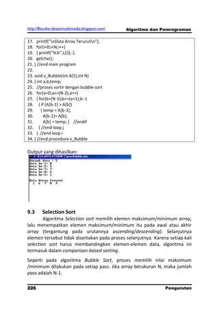 http://8studio-desainmultimedia.blogspot.com/   Algoritma dan Pemrograman

17. printf("nData Array Terurutn");
18. for(i=0;i<N;i++)
19. { printf("%3i",L[i]); };
20. getche();
21. } //end main program
22.
23. void v_Bubble(int A[5],int N)
24. { int a,b,temp;
25. //proses sortir dengan bubble sort
26. for(a=0;a<=(N-2);a++)
27. { for(b=(N-1);b>=(a+1);b--)
28. { if (A[b-1] > A[b])
29.     { temp = A[b-1];
30.       A[b-1]= A[b];
31.       A[b] = temp; } //endif
32. } //end loop j
33. } //end loop i
34. } //end procedure v_Bubble

Output yang dihasilkan:




9.3     Selection Sort
        Algoritma Selection sort memilih elemen maksimum/minimum array,
lalu menempatkan elemen maksimum/minimum itu pada awal atau akhir
array (tergantung pada urutannya ascending/descending). Selanjutnya
elemen tersebut tidak disertakan pada proses selanjutnya. Karena setiap kali
selection sort harus membandingkan elemen-elemen data, algoritma ini
termasuk dalam comparison-based sorting.
Seperti pada algoritma Bubble Sort, proses memilih nilai maksimum
/minimum dilakukan pada setiap pass. Jika array berukuran N, maka jumlah
pass adalah N-1.

226                                                            Pengurutan
                                                                 PAGE 10
 