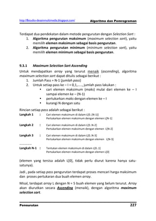 http://8studio-desainmultimedia.blogspot.com/       Algoritma dan Pemrograman



Terdapat dua pendekatan dalam metode pengurutan dengan Selection Sort :
    1. Algoritma pengurutan maksimum (maximum selection sort), yaitu
        memilih elemen maksimum sebagai basis pengurutan.
    2. Algoritma pengurutan minimum (minimum selection sort), yaitu
        memilih elemen minimum sebagai basis pengurutan.


9.3.1     Maximum Selection Sort Ascending
Untuk mendapatkan array yang terurut menaik (ascending), algoritma
maximum selection sort dapat ditulis sebagai berikut :
    1. Jumlah Pass = N-1 (jumlah pass)
    2. Untuk setiap pass ke – I = 0,1,….., jumlah pass lakukan :
            cari elemen maksimum (maks) mulai dari elemen ke – I
                sampai elemen ke – (N-1)
            pertukarkan maks dengan elemen ke – I
            kurangi N dengan satu
Rincian setiap pass adalah sebagai berikut :
Langkah 1     :   Cari elemen maksimum di dalam L[0..(N-1)]
                     Pertukarkan elemen maksimum dengan elemen L[N-1]

Langkah 2       :    Cari elemen maksimum di dalam L[0..N-2]
                     Pertukarkan elemen maksimum dengan elemen L[N-2]

Langkah 3       :    Cari elemen maksimum di dalam L[0..N-3]
                     Pertukarkan elemen maksimum dengan elemen L[N-3]
…………..
Langkah N-1 :        Tentukan elemen maksimum di dalam L[0..1]
                     Pertukarkan elemen maksimum dengan elemen L[0]


(elemen yang tersisa adalah L[0], tidak perlu diurut karena hanya satu-
satunya).
Jadi , pada setiap pass pengurutan terdapat proses mencari harga maksimum
dan proses pertukaran dua buah elemen array.
Misal, terdapat array L dengan N = 5 buah elemen yang belum terurut. Array
akan diurutkan secara Ascending (menaik), dengan algoritma maximum
selection sort.


Pengurutan                                                                 227
                                                                        PAGE 10
 