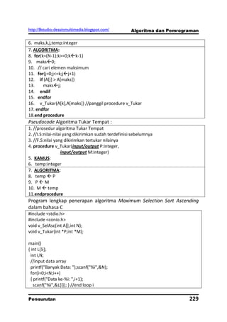 http://8studio-desainmultimedia.blogspot.com/        Algoritma dan Pemrograman

6. maks,k,j,temp:integer
7. ALGORITMA:
8. for(k=(N-1);k>=0;kk-1)
9. maks0;
10. // cari elemen maksimum
11. for(j=0;j<=k;jj+1)
12. if (A[j] > A[maks])
13.     maksj;
14. endif
15. endfor
16. v_Tukar(A[k],A[maks]) //panggil procedure v_Tukar
17. endfor
18.end procedure
Pseudocode Algoritma Tukar Tempat :
1. //prosedur algoritma Tukar Tempat
2. //I.S:nilai-nilai yang dikirimkan sudah terdefinisi sebelumnya
3. //F.S:nilai yang dikirimkan tertukar nilainya
4. procedure v_Tukar(input/output P:integer,
                   input/output M:integer)
5. KAMUS:
6. temp:integer
7. ALGORITMA:
8. temp  P
9. P  M
10. M  temp
11.endprocedure
Program lengkap penerapan algoritma Maximum Selection Sort Ascending
dalam bahasa C
#include <stdio.h>
#include <conio.h>
void v_SelAsc(int A[],int N);
void v_Tukar(int *P,int *M);

main()
{ int L[5];
  int i,N;
  //input data array
  printf("Banyak Data: ");scanf("%i",&N);
  for(i=0;i<N;i++)
  { printf("Data ke-%i: ",i+1);
    scanf("%i",&L[i]); } //end loop i

Pengurutan                                                                229
                                                                      PAGE 10
 