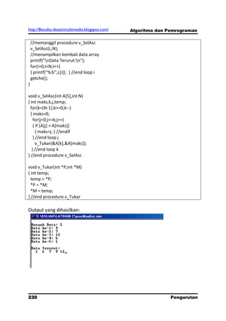 http://8studio-desainmultimedia.blogspot.com/   Algoritma dan Pemrograman

    //memanggil procedure v_SelAsc
    v_SelAsc(L,N);
    //menampilkan kembali data array
    printf("nData Terurut:n");
    for(i=0;i<N;i++)
    { printf("%3i",L[i]); } //end loop i
    getche();
}

void v_SelAsc(int A[5],int N)
{ int maks,k,j,temp;
  for(k=(N-1);k>=0;k--)
  { maks=0;
    for(j=0;j<=k;j++)
    { if (A[j] > A[maks])
      { maks=j; } //endif
    } //end loop j
      v_Tukar(&A[k],&A[maks]);
   } //end loop k
} //end procedure v_SelAsc

void v_Tukar(int *P,int *M)
{ int temp;
  temp = *P;
  *P = *M;
  *M = temp;
} //end procedure v_Tukar

Output yang dihasilkan:




230                                                            Pengurutan
                                                                 PAGE 10
 