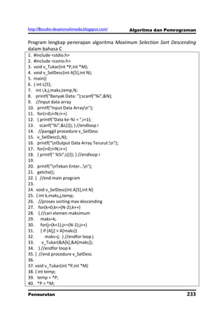 http://8studio-desainmultimedia.blogspot.com/   Algoritma dan Pemrograman

Program lengkap penerapan algoritma Maximum Selection Sort Descending
dalam bahasa C
1. #include <stdio.h>
2. #include <conio.h>
3. void v_Tukar(int *P,int *M);
4. void v_SelDesc(int A[5],int N);
5. main()
6. { int L[5];
7. int i,k,j,maks,temp,N;
8. printf("Banyak Data: ");scanf("%i",&N);
9. //input data array
10. printf("Input Data Arrayn");
11. for(i=0;i<N;i++)
12. { printf("Data ke-%i = ",i+1);
13. scanf("%i",&L[i]); } //endloop i
14. //panggil procedure v_SelDesc
15. v_SelDesc(L,N);
16. printf("nOutput Data Array Terurut:n");
17. for(i=0;i<N;i++)
18. { printf(" %5i",L[i]); } //endloop i
19.
20. printf("nTekan Enter...n");
21. getche();
22. } //end main program
23.
24. void v_SelDesc(int A[5],int N)
25. { int k,maks,j,temp;
26. //proses sorting max descending
27. for(k=0;k<=(N-2);k++)
28. { //cari elemen maksimum
29. maks=k;
30. for(j=(k+1);j<=(N-1);j++)
31. { if (A[j] > A[maks])
32.        maks=j; } //endfor loop j
33.     v_Tukar(&A[k],&A[maks]);
34. } //endfor loop k
35. } //end procedure v_SelDesc
36.
37. void v_Tukar(int *P,int *M)
38. { int temp;
39. temp = *P;
40. *P = *M;

Pengurutan                                                           233
                                                                 PAGE 10
 