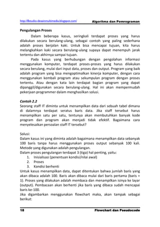 http://8studio-desainmultimedia.blogspot.com/   Algoritma dan Pemrograman

Pengulangan Proses
       Dalam beberapa kasus, seringkali terdapat proses yang harus
dilakukan secara berulang-ulang, sebagai contoh yang paling sederhana
adalah proses berjalan kaki. Untuk bisa mencapai tujuan, kita harus
melangkahkan kaki secara berulang-ulang supaya dapat menempuh jarak
tertentu dan akhirnya sampai tujuan.
       Pada kasus yang berhubungan dengan pengolahan informasi
menggunakan komputer, terdapat proses-proses yang harus dilakukan
secara berulang, mulai dari input data, proses dan output. Program yang baik
adalah program yang bisa mengoptimalkan kinerja komputer, dengan cara
menggunakan kembali program atau sekumpulan program dengan proses
tertentu. Atau dengan kata lain terdapat bagian program yang dapat
dipanggil/digunakan secara berulang-ulang. Hal ini akan mempermudah
pekerjaan programmer dalam menghasilkan solusi.

Contoh 2.2
Seorang staff IT diminta untuk menampilkan data dari sebuah tabel dimana
di dalamnya terdapat seratus baris data. Jika staff tersebut harus
menampilkan satu per satu, tentunya akan membutuhkan banyak kode
program dan program akan menjadi tidak efektif. Bagaimana cara
menyelesaikan persoalan staff IT tersebut?

Solusi:
Dalam kasus ini yang diminta adalah bagaimana menampilkan data sebanyak
100 baris tanpa harus menggunakan proses output sebanyak 100 kali.
Metode yang digunakan adalah pengulangan.
Dalam proses pengulangan terdapat 3 (tiga) hal penting, yaitu:
     1. Inisialisasi (penentuan kondisi/nilai awal)
     2. Proses
     3. Kondisi berhenti
Untuk kasus menampilkan data, dapat ditentukan bahwa jumlah baris yang
akan dibaca adalah 100. Baris akan dibaca mulai dari baris pertama (baris =
1). Proses yang dilakukan adalah membaca dan menampilkan isinya ke layar
(output). Pembacaan akan berhenti jika baris yang dibaca sudah mencapai
baris ke-100.
Jika digambarkan menggunakan flowchart maka, akan tampak sebagai
berikut:

18                                               Flowchart dan Pseudocode
                                                                  PAGE 10
 