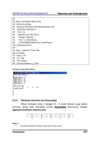 http://8studio-desainmultimedia.blogspot.com/               Algoritma dan Pemrograman

23.
24. void v_minAsc(int A[5],int N)
25. { int k,min,j,temp;
26. //proses minimum ascending selection sort
27. for(k=0;k<=(N-2);k++)
28. { min = k;
29. for(j=(k+1);j<=(N-1);j++)
30. { if (A[j] < A[min])
31.      min = j; } //endloop j
32. v_Tukar(&A[k],&A[min]); } //end loop k
33. } //end procedure
34.
35. void v_Tukar(int *P,int *M)
36. { int temp;
37. temp = *P;
38. *P = *M;
39. *M = temp;
40. } //end procedure v_Tukar

Output yang dihasilkan:




9.3.4       Minimum Selection Sort Descending
         Misal, terdapat array L dengan N = 5 buah elemen yang belum
terururt. Array akan diurutkan secara Descending (menurun), dengan
algoritma minimum selection sort.

                         9            8           11          7      12
                          0           1            2          3      4


Pass 1 :
          Cari elemen terkecil di dalam array L[0..4]. Min=L[3]=7


Pengurutan                                                                       237
                                                                             PAGE 10
 