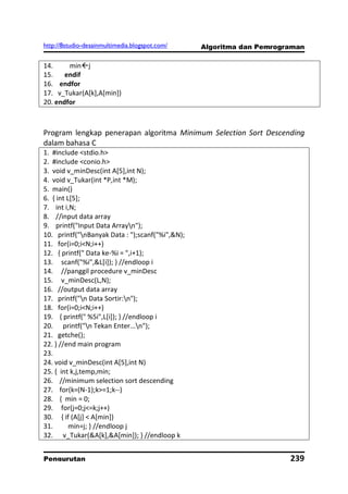http://8studio-desainmultimedia.blogspot.com/    Algoritma dan Pemrograman

14.     minj
15.    endif
16. endfor
17. v_Tukar(A[k],A[min])
20. endfor



Program lengkap penerapan algoritma Minimum Selection Sort Descending
dalam bahasa C
1. #include <stdio.h>
2. #include <conio.h>
3. void v_minDesc(int A[5],int N);
4. void v_Tukar(int *P,int *M);
5. main()
6. { int L[5];
7. int i,N;
8. //input data array
9. printf("Input Data Arrayn");
10. printf("nBanyak Data : ");scanf("%i",&N);
11. for(i=0;i<N;i++)
12. { printf(" Data ke-%i = ",i+1);
13. scanf("%i",&L[i]); } //endloop i
14. //panggil procedure v_minDesc
15. v_minDesc(L,N);
16. //output data array
17. printf("n Data Sortir:n");
18. for(i=0;i<N;i++)
19. { printf(" %5i",L[i]); } //endloop i
20. printf("n Tekan Enter...n");
21. getche();
22. } //end main program
23.
24. void v_minDesc(int A[5],int N)
25. { int k,j,temp,min;
26. //minimum selection sort descending
27. for(k=(N-1);k>=1;k--)
28. { min = 0;
29. for(j=0;j<=k;j++)
30. { if (A[j] < A[min])
31.       min=j; } //endloop j
32. v_Tukar(&A[k],&A[min]); } //endloop k


Pengurutan                                                            239
                                                                  PAGE 10
 