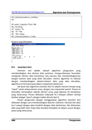http://8studio-desainmultimedia.blogspot.com/   Algoritma dan Pemrograman

33. } //end procedure v_minDesc
34.

35. void v_Tukar(int *P,int *M)
36. { int temp;
37. temp = *P;
38. *P = *M;
39. *M = temp;
40. } //end procedure v_Tukar

Output yang dihasilkan:




9.4     Insertion Sort
       Insertion sort adalah sebuah algoritma pengurutan yang
membandingkan dua elemen data pertama, mengurutkannya, kemudian
mengecek elemen data berikutnya satu persatu dan membandingkannya
dengan elemen data yang telah diurutkan. Karena algoritma ini bekerja
dengan membandingkan elemen-elemen data yang akan diurutkan,
algoritma ini termasuk pula dalam comparison-based sort.
       Ide dasar dari algoritma Insertion Sort ini adalah mencari tempat yang
"tepat" untuk setiap elemen array, dengan cara sequential search. Proses ini
kemudian menyisipkan sebuah elemen array yang diproses ke tempatnya
yang seharusnya. Proses dilakukan sebanyak N-1 tahapan (dalam sorting
disebut sebagai "pass"), dengan indeks dimulai dari 0.
       Proses pengurutan dengan menggunakan algoritma Insertion Sort
dilakukan dengan cara membandingkan data ke-i (dimana i dimulai dari data
ke-2 sampai dengan data terakhir) dengan data berikutnya. Jika ditemukan
data yang lebih kecil maka data tersebut disisipkan ke depan sesuai dengan
posisi yang seharusnya.



240                                                             Pengurutan
                                                                  PAGE 10
 