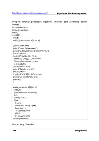 http://8studio-desainmultimedia.blogspot.com/   Algoritma dan Pemrograman



Program lengkap penerapan algoritma Insertion Sort Ascending dalam
bahasa C
#include <stdio.h>
#include <conio.h>
main()
{ int L[7];
  int i,N;
  void v_insertAsc(int A[7],int N);

 //input data array
 printf("Input Data Arrayn");
 printf("nBanyak Data: "); scanf("%i",&N);
 for(i=0;i<N;i++)
 { printf("Nilai ke-%i = ",i+1);
   scanf("%i",&L[i]); } //end loop i
  //panggil procedure v_inAsc
  v_insAsc(L,N);
 //output data array
 printf("Data terurut:n");
 for(i=0;i<N;i++)
 { printf("%5i",L[i]); } //end loop i
 printf("nTekan Enter...n");
 getche();
}

void v_insAsc(int A[7],int N)
{ int k,X,i;
  //insertion sort ascending
  k=1;
  while(k<=N-1)
  { i=k;
    X=A[i];
    while(i>=1 && A[i-1]>X)
    { A[i]=A[i-1];
      i--; } //endwhile
    A[i]=X;
    k++; } //endwhile
} //end procedure

Output yang dihasilkan:

244                                                            Pengurutan
                                                                 PAGE 10
 
