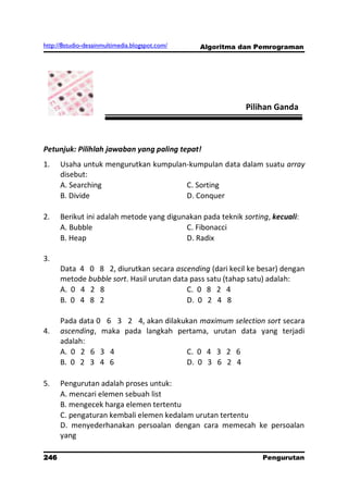 http://8studio-desainmultimedia.blogspot.com/   Algoritma dan Pemrograman




                                                            Pilihan Ganda



Petunjuk: Pilihlah jawaban yang paling tepat!
1.    Usaha untuk mengurutkan kumpulan-kumpulan data dalam suatu array
      disebut:
      A. Searching                    C. Sorting
      B. Divide                       D. Conquer

2.    Berikut ini adalah metode yang digunakan pada teknik sorting, kecuali:
      A. Bubble                           C. Fibonacci
      B. Heap                             D. Radix

3.
      Data 4 0 8 2, diurutkan secara ascending (dari kecil ke besar) dengan
      metode bubble sort. Hasil urutan data pass satu (tahap satu) adalah:
      A. 0 4 2 8                           C. 0 8 2 4
      B. 0 4 8 2                           D. 0 2 4 8

      Pada data 0 6 3 2 4, akan dilakukan maximum selection sort secara
4.    ascending, maka pada langkah pertama, urutan data yang terjadi
      adalah:
      A. 0 2 6 3 4                    C. 0 4 3 2 6
      B. 0 2 3 4 6                    D. 0 3 6 2 4

5.    Pengurutan adalah proses untuk:
      A. mencari elemen sebuah list
      B. mengecek harga elemen tertentu
      C. pengaturan kembali elemen kedalam urutan tertentu
      D. menyederhanakan persoalan dengan cara memecah ke persoalan
      yang

246                                                              Pengurutan
                                                                   PAGE 10
 