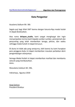 http://8studio-desainmultimedia.blogspot.com/   Algoritma dan Pemrograman



                                     Kata Pengantar

Assalamu’alaikum Wr. Wb

Segala puji bagi Allah SWT karena dengan karunia-Nya modul kuliah
ini dapat diselesaikan.

Atas nama delapan_studio, kami sangat menghargai dan ingin
menyampaikan terima kasih kepada sumber-sumber, penerjemah dan
penyunting yang telah memberikan tenaga, pikiran, dan waktu
sehingga modul kuliah ini dapat tersusun.

Di dunia ini tidak ada yang sempurna, oleh karena itu kami harapkan
para pengguna buku ini dapat memberikan masukan perbaikan demi
pengembangan selanjutnya.

Semoga Modul Kuliah ini dapat memberikan manfaat dan membantu
seluruh yang membutuhkan.
Amin.

Wassalamu’alaikum Wr. Wb.

Indramayu, Agustus 2010




Asep Sutisna
President Direktur




                                                                       iii
 