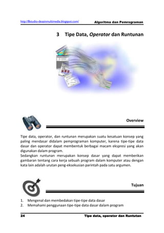 http://8studio-desainmultimedia.blogspot.com/        Algoritma dan Pemrograman



                           3      Tipe Data, Operator dan Runtunan




                                                                      Overview


Tipe data, operator, dan runtunan merupakan suatu kesatuan konsep yang
paling mendasar didalam pemprograman komputer, karena tipe-tipe data
dasar dan operator dapat membentuk berbagai macam ekspresi yang akan
digunakan dalam program.
Sedangkan runtunan merupakan konsep dasar yang dapat memberikan
gambaran tentang cara kerja sebuah program dalam komputer atau dengan
kata lain adalah urutan peng-eksekusian parintah pada satu argumen.




                                                                         Tujuan


1.   Mengenal dan membedakan tipe-tipe data dasar
2.   Memahami penggunaan tipe-tipe data dasar dalam program

24                                              Tipe data, operator dan Runtutan
                                                                         PAGE 10
 