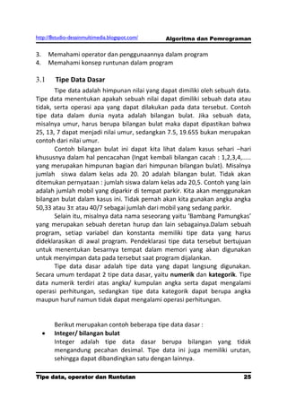 http://8studio-desainmultimedia.blogspot.com/   Algoritma dan Pemrograman

3.    Memahami operator dan penggunaannya dalam program
4.    Memahami konsep runtunan dalam program

3.1     Tipe Data Dasar
       Tipe data adalah himpunan nilai yang dapat dimiliki oleh sebuah data.
Tipe data menentukan apakah sebuah nilai dapat dimiliki sebuah data atau
tidak, serta operasi apa yang dapat dilakukan pada data tersebut. Contoh
tipe data dalam dunia nyata adalah bilangan bulat. Jika sebuah data,
misalnya umur, harus berupa bilangan bulat maka dapat dipastikan bahwa
25, 13, 7 dapat menjadi nilai umur, sedangkan 7.5, 19.655 bukan merupakan
contoh dari nilai umur.
       Contoh bilangan bulat ini dapat kita lihat dalam kasus sehari –hari
khususnya dalam hal pencacahan (Ingat kembali bilangan cacah : 1,2,3,4,.....
yang merupakan himpunan bagian dari himpunan bilangan bulat). Misalnya
jumlah siswa dalam kelas ada 20. 20 adalah bilangan bulat. Tidak akan
ditemukan pernyataan : jumlah siswa dalam kelas ada 20,5. Contoh yang lain
adalah jumlah mobil yang diparkir di tempat parkir. Kita akan menggunakan
bilangan bulat dalam kasus ini. Tidak pernah akan kita gunakan angka angka
50,33 atau 3 atau 40/7 sebagai jumlah dari mobil yang sedang parkir.
       Selain itu, misalnya data nama seseorang yaitu ‘Bambang Pamungkas’
yang merupakan sebuah deretan hurup dan lain sebagainya.Dalam sebuah
program, setiap variabel dan konstanta memiliki tipe data yang harus
dideklarasikan di awal program. Pendeklarasi tipe data tersebut bertujuan
untuk menentukan besarnya tempat dalam memori yang akan digunakan
untuk menyimpan data pada tersebut saat program dijalankan.
       Tipe data dasar adalah tipe data yang dapat langsung digunakan.
Secara umum terdapat 2 tipe data dasar, yaitu numerik dan kategorik. Tipe
data numerik terdiri atas angka/ kumpulan angka serta dapat mengalami
operasi perhitungan, sedangkan tipe data kategorik dapat berupa angka
maupun huruf namun tidak dapat mengalami operasi perhitungan.


        Berikut merupakan contoh beberapa tipe data dasar :
        Integer/ bilangan bulat
        Integer adalah tipe data dasar berupa bilangan yang tidak
        mengandung pecahan desimal. Tipe data ini juga memiliki urutan,
        sehingga dapat dibandingkan satu dengan lainnya.

Tipe data, operator dan Runtutan                                       25
                                                                  PAGE 10
 