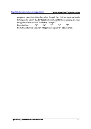 http://8studio-desainmultimedia.blogspot.com/   Algoritma dan Pemrograman

        program, penulisan tipe data char diawali dan diakhiri dengan tanda
        kutip ganda. Selain itu, terdapat sebuah karakter kosong yang disebut
        dengan null atau nil dan dituliskan sebagai “”.
        Contoh char:         “5”      “A”      “?”      “+”    “$”
        Perhatikan bahwa 5 adalah integer sedangkan “5” adalah char.




Tipe data, operator dan Runtutan                                        27
                                                                   PAGE 10
 