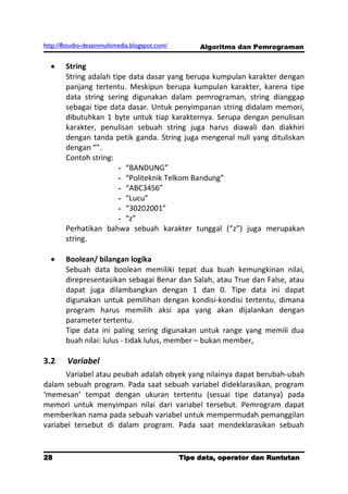 http://8studio-desainmultimedia.blogspot.com/        Algoritma dan Pemrograman

        String
        String adalah tipe data dasar yang berupa kumpulan karakter dengan
        panjang tertentu. Meskipun berupa kumpulan karakter, karena tipe
        data string sering digunakan dalam pemrograman, string dianggap
        sebagai tipe data dasar. Untuk penyimpanan string didalam memori,
        dibutuhkan 1 byte untuk tiap karakternya. Serupa dengan penulisan
        karakter, penulisan sebuah string juga harus diawali dan diakhiri
        dengan tanda petik ganda. String juga mengenal null yang dituliskan
        dengan “”.
        Contoh string:
                        - “BANDUNG”
                        - “Politeknik Telkom Bandung”
                        - “ABC3456”
                        - “Lucu”
                        - “30202001”
                        - “z”
        Perhatikan bahwa sebuah karakter tunggal (“z”) juga merupakan
        string.

        Boolean/ bilangan logika
        Sebuah data boolean memiliki tepat dua buah kemungkinan nilai,
        direpresentasikan sebagai Benar dan Salah, atau True dan False, atau
        dapat juga dilambangkan dengan 1 dan 0. Tipe data ini dapat
        digunakan untuk pemilihan dengan kondisi-kondisi tertentu, dimana
        program harus memilih aksi apa yang akan dijalankan dengan
        parameter tertentu.
        Tipe data ini paling sering digunakan untuk range yang memili dua
        buah nilai: lulus - tidak lulus, member – bukan member,

3.2     Variabel
      Variabel atau peubah adalah obyek yang nilainya dapat berubah-ubah
dalam sebuah program. Pada saat sebuah variabel dideklarasikan, program
‘memesan’ tempat dengan ukuran tertentu (sesuai tipe datanya) pada
memori untuk menyimpan nilai dari variabel tersebut. Pemrogram dapat
memberikan nama pada sebuah variabel untuk mempermudah pemanggilan
variabel tersebut di dalam program. Pada saat mendeklarasikan sebuah


28                                              Tipe data, operator dan Runtutan
                                                                         PAGE 10
 