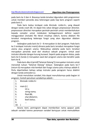 http://8studio-desainmultimedia.blogspot.com/        Algoritma dan Pemrograman

pada baris ke 3 dan 4. Biasanya tanda tersebut digunakan oleh programmer
untuk memberi penanda atau keterangan pada tiap baris program seperti
pada baris 5.
        Pada baris kedua terdapat code #include <stdio.h>, yang diawali
dengan tanda crash (#). Ini dapat kita sebut dengan preprocessor directive.
preprocessor directive merupakan perintah-perintah untuk memberitahukan
kepada compiler untuk melakukan berbagaimacam definisi seperti
menggunakan (include) file librari misalnya stdio.h, karena didalam file
tersebut mengandung beberapa fungsi yang akan digunakan didalam
program.
        Sedangkan pada baris ke 5 – 8 merupakan isi dari program. Pada baris
ke 5 terdapat instruksi main() dimana pada baris tersebut merupakan fungsi
utama atau program utama. Maksudnya adalaha pada baris tersebut
merupakan penanda awal dari eksekusi sebuah program. Untuk awal
instruksi ditandai dengan kurung kurawal. Seperti pada program diatas, pada
baris ke-5 (tanda {) merupakan awal dari program utama dan berakhir pada
baris ke-8.
        Pada baris dke-6 (printf("Selamat Datang")) merupakan instruksi untuk
mencetak tulisan “Selamat Datang” kelayar. Sedangkan pada baris ke-7
(return 0) merupakan nilai kembali dari fungsi utama yaitu nilainya adalah 0.
Perlu diperhatikan bahwa setiap instruksi pada perogram harus diakhiri
dengan tanda semicolon (;).
        Untuk menuliskan variabel, kita dapat menuliskannya pada bagian isi
program. Contoh penulisan variabelnya adalah :
     1.    #include <stdio.h>
     2.
     3.    main () {
     4.          int x;
     5.          string nama;
     6.          float BB;
     7.          char jKelamin;
     8.          bool status;
     9.          ...
     10. }
        Secara teori, pemrogram dapat memberikan nama apapun pada
sebuah variabel karena penamaan variabel bertujuan untuk memudahkan



30                                              Tipe data, operator dan Runtutan
                                                                         PAGE 10
 